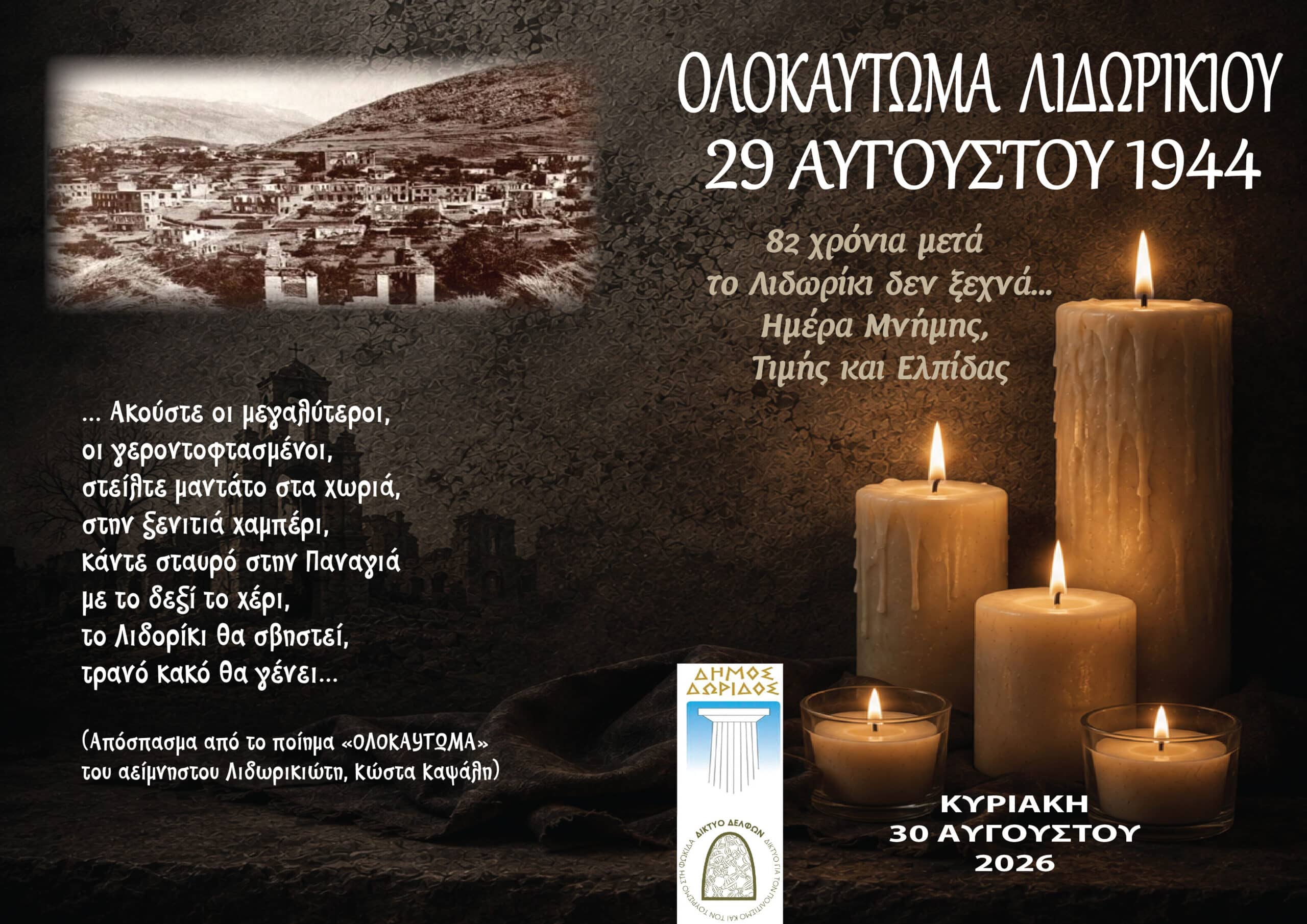 Εκδηλώσεις Μνήμης για το Ολοκαύτωμα ΛιδωρικίουΜε αφορμή την 82η επέτειο του Ολοκαυτώματος του Λιδωρικίου, που πραγματοποιήθηκε στις 29 Αυγούστου 1944, ο Δήμος Δωρίδος τιμά τη μνήμη των θυμάτων της ναζιστικής θηριωδίας, την Κυριακή 30 Αυγούστου 2026.Το πρόγραμμα περιλαμβάνει Επίσημη Δοξολογία στη μνήμη των πεσόντων και κατάθεση στεφάνων, ενώ το βράδυ θα πραγματοποιηθεί συναυλία αφιερωμένη στο Ολοκαύτωμα, με την ερμηνεύτρια Ελεάννα Ζεγκίνογλου.